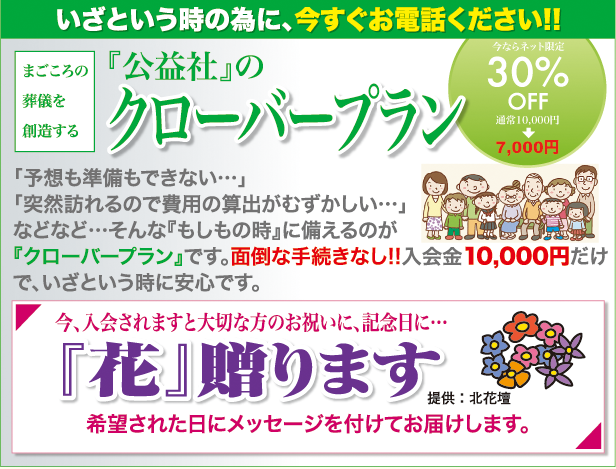 いざという時の為に、今すぐお電話ください!!まごころの葬儀を創造する『公益社』のクローバープラン　ネットでご入会される方は30%OFF　「予想も準備もできない…」「突然訪れるので費用の算出がむずかしい…」などなど…そんな『もしもの時』に備えるのが『クローバープラン』です。面倒な手続きなし!!入会金10,000円だけで、いざという時に安心です。今、入会されますと大切な方のお祝いに、記念日に…　「花」贈ります　希望された日にメッセージを付けてお届けします。提供：北花壇