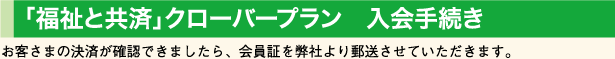 「福祉と共済」クローバープラン　入会手続き　お客さまの決済が確認できましたら、会員証を弊社より郵送させていただきます。