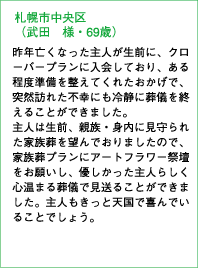 札幌市中央区（武田 様・69歳）昨年亡くなった主人が生前に、クローバープランに入会しており、ある程度準備を整えてくれたおかげで、突然訪れた不幸にも冷静に葬儀を終えることができました。主人は生前、親族・身内に見守られた家族葬を望んでおりましたので、家族葬プランにアートフラワー祭壇をお願いし、優しかった主人らしく心温まる葬儀で見送ることができました。主人もきっと天国で喜んでいることでしょう。