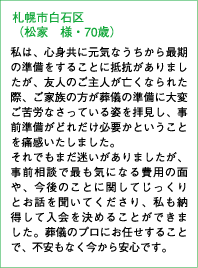 札幌市白石区（松家 様・70歳）私は、心身共に元気なうちから最期の準備をすることに抵抗がありましたが、友人のご主人が亡くなられた際、ご家族の方が葬儀の準備に大変ご苦労なさっている姿を拝見し、事前準備がどれだけ必要かということを痛感いたしました。それでもまだ迷いがありましたが、事前相談で最も気になる費用の面や、今後のことに関してじっくりとお話を聞いてくださり、私も納得して入会を決めることができました。葬儀のプロにお任せすることで、不安もなく今から安心です。