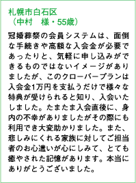 札幌市白石区（中村 様・55歳）冠婚葬祭の会員システムは、面倒な手続きや高額な入会金が必要であったりと、気軽に申し込みができるものではないイメージがありましたが、このクローバープランは入会金1万円を支払うだけで様々な特典が受けられると知り、入会いたしました。たまたま入会直後に、身内の不幸がありましたがその際にも利用でき大変助かりました。また、悲しみにくれる家族に対してご担当者のお心遣いが心にしみて、とても癒やされた記憶があります。本当にありがとうございました。