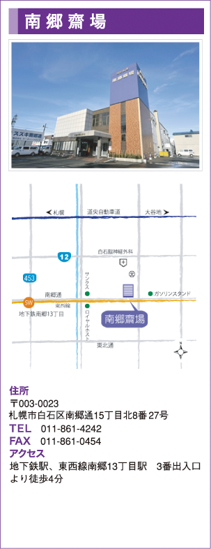 南郷齋場　御遺族様のお気持ちにきめ細やかにお応えできるよう、公益社南郷齋場は各種ホールをご用意致しました。御親族様だけの少人数のご葬儀はもちろん、800名をお迎えする大規模な式まで、御遺族様の御要望に合わせたホールをお選び頂けます。　住所　〒003-0023 札幌市白石区南郷通15丁目北8番27号　TEL　011-861-4242　FAX　011-861-0454　アクセス　地下鉄駅、東西線南郷13丁目駅　3番出入口より徒歩4分