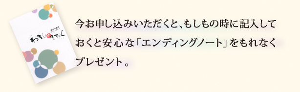 今お申し込みいただくと、もしもの時に記入しておくと安心な「エンディングノート」をもれなくプレゼント♪